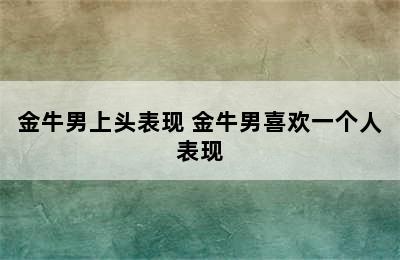 金牛男上头表现 金牛男喜欢一个人表现